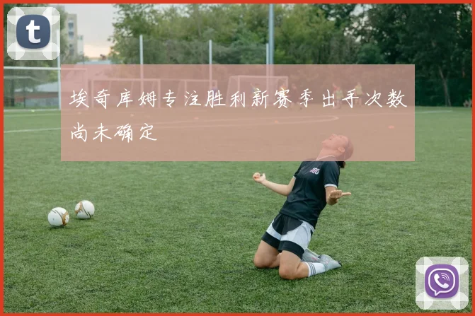 埃奇库姆专注胜利新赛季出手次数尚未确定