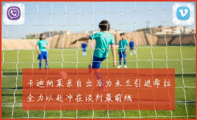 卡迪纳莱亲自出马为米兰引进希拉全力以赴冲在谈判最前线