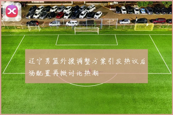 辽宁男篮外援调整方案引发热议后场配置再掀讨论热潮