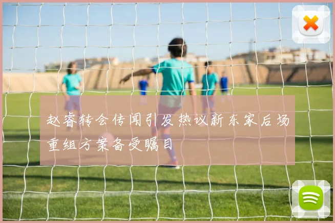 赵睿转会传闻引发热议新东家后场重组方案备受瞩目