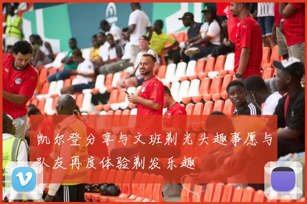 凯尔登分享与文班剃光头趣事愿与队友再度体验剃发乐趣