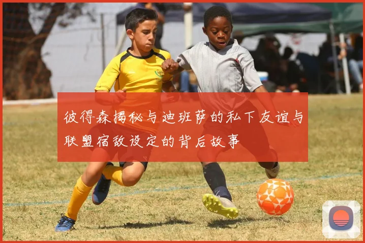 彼得森揭秘与迪班萨的私下友谊与联盟宿敌设定的背后故事