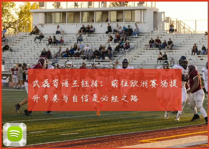 武磊寄语王钰栋：前往欧洲赛场提升节奏与自信是必经之路