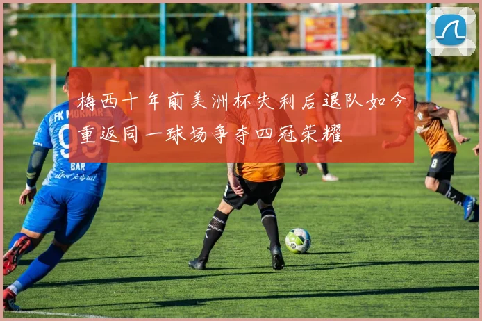 梅西十年前美洲杯失利后退队如今重返同一球场争夺四冠荣耀