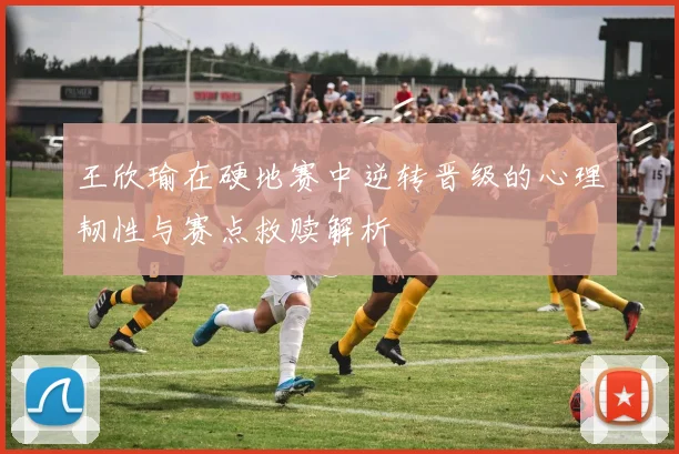 王欣瑜在硬地赛中逆转晋级的心理韧性与赛点救赎解析
